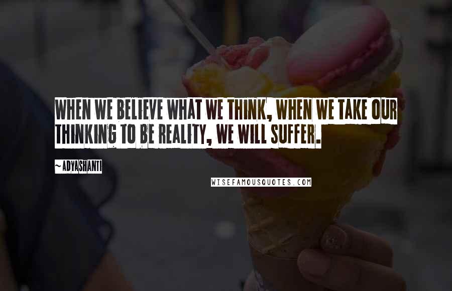 Adyashanti Quotes: When we believe what we think, when we take our thinking to be reality, we will suffer.