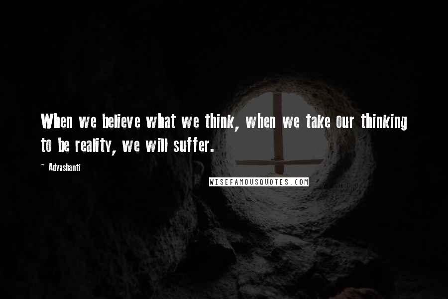 Adyashanti Quotes: When we believe what we think, when we take our thinking to be reality, we will suffer.