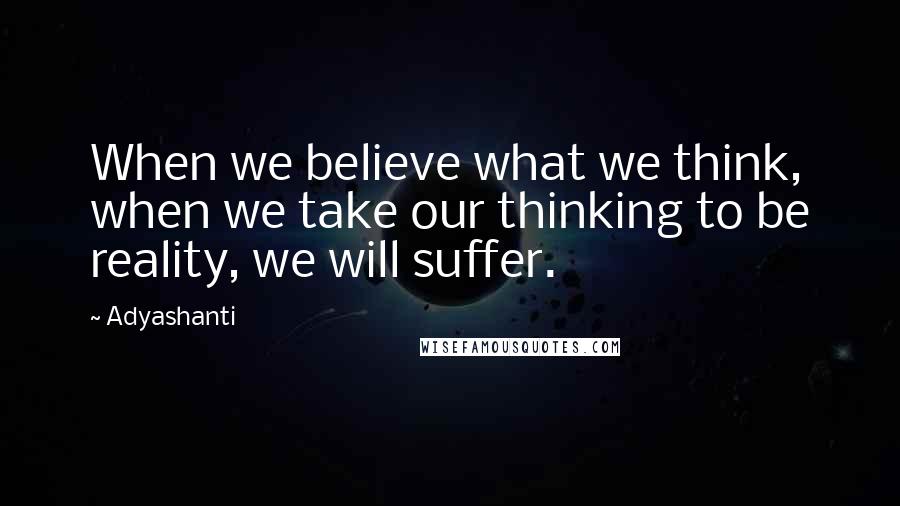 Adyashanti Quotes: When we believe what we think, when we take our thinking to be reality, we will suffer.