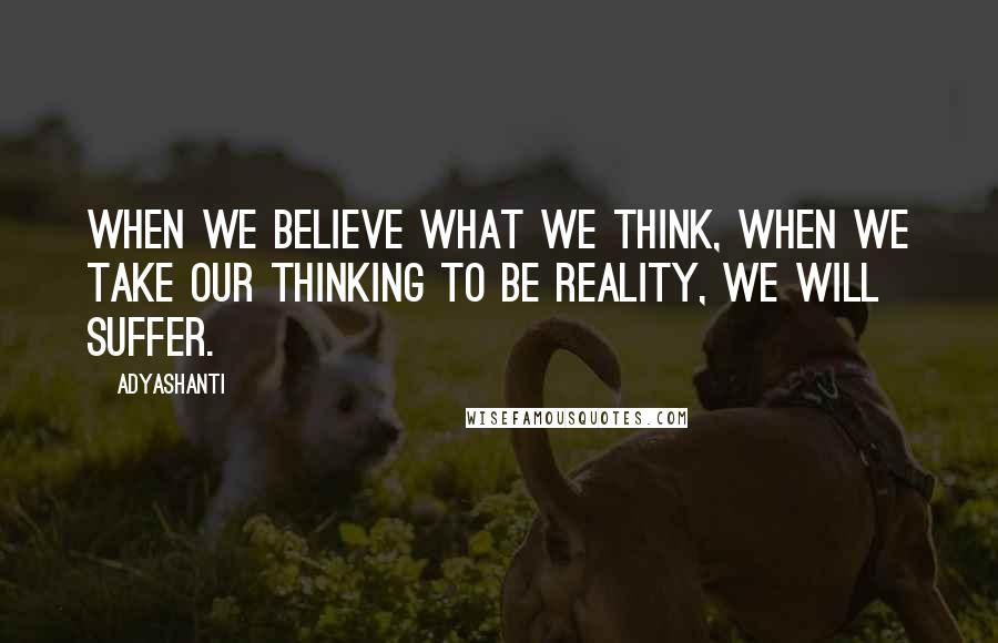 Adyashanti Quotes: When we believe what we think, when we take our thinking to be reality, we will suffer.