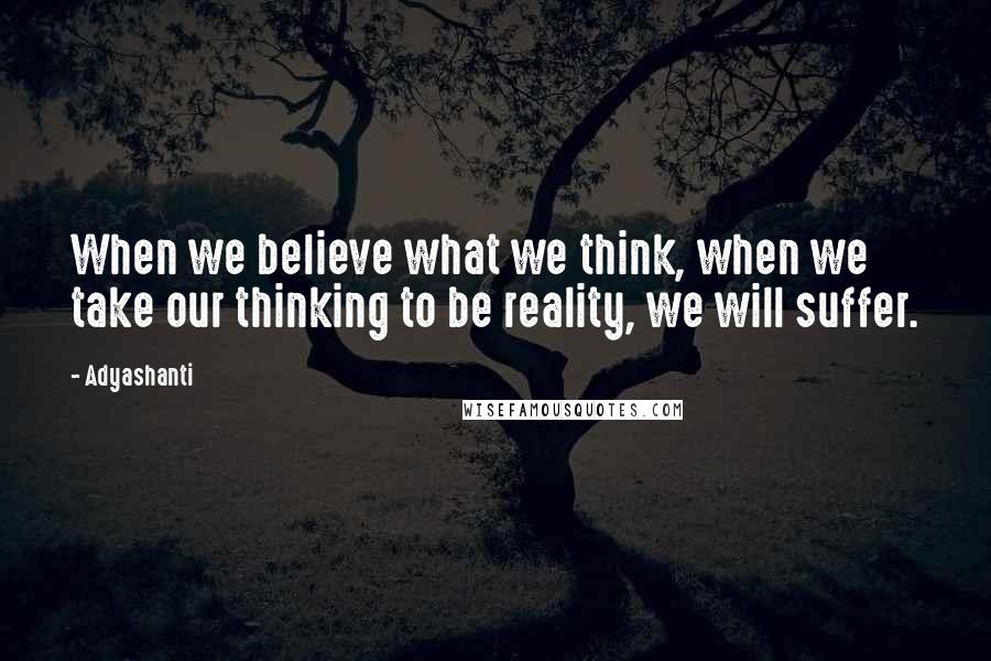 Adyashanti Quotes: When we believe what we think, when we take our thinking to be reality, we will suffer.