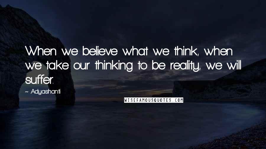 Adyashanti Quotes: When we believe what we think, when we take our thinking to be reality, we will suffer.