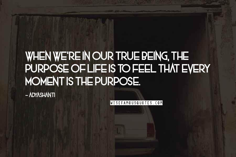 Adyashanti Quotes: When we're in our true being, the purpose of life is to feel that every moment is the purpose.