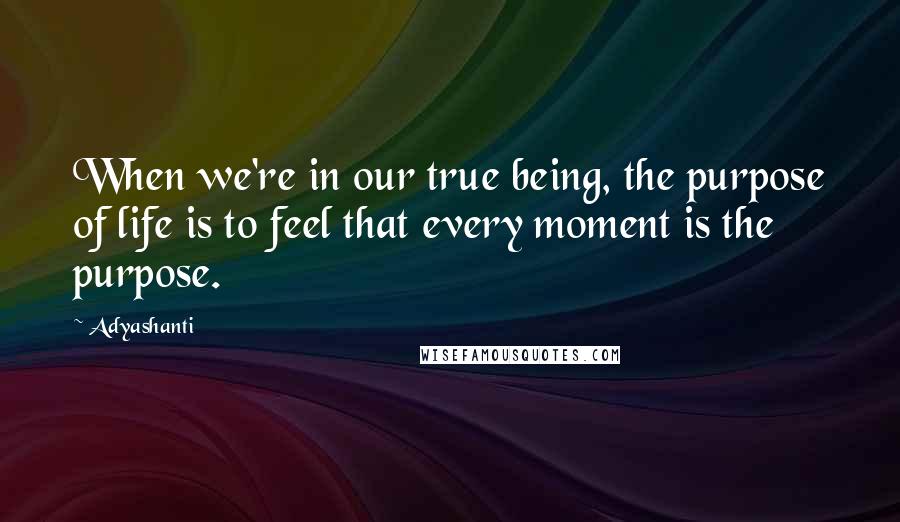 Adyashanti Quotes: When we're in our true being, the purpose of life is to feel that every moment is the purpose.