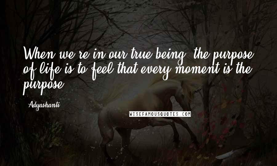 Adyashanti Quotes: When we're in our true being, the purpose of life is to feel that every moment is the purpose.