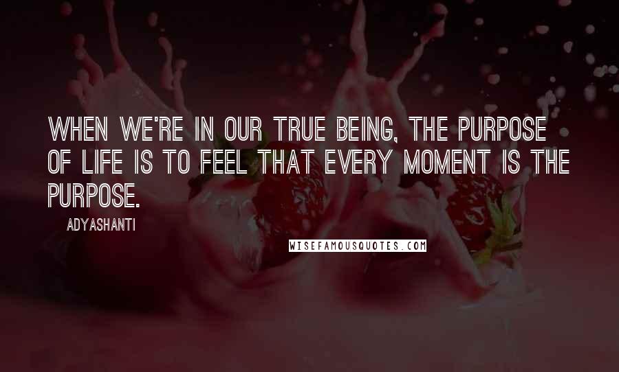 Adyashanti Quotes: When we're in our true being, the purpose of life is to feel that every moment is the purpose.