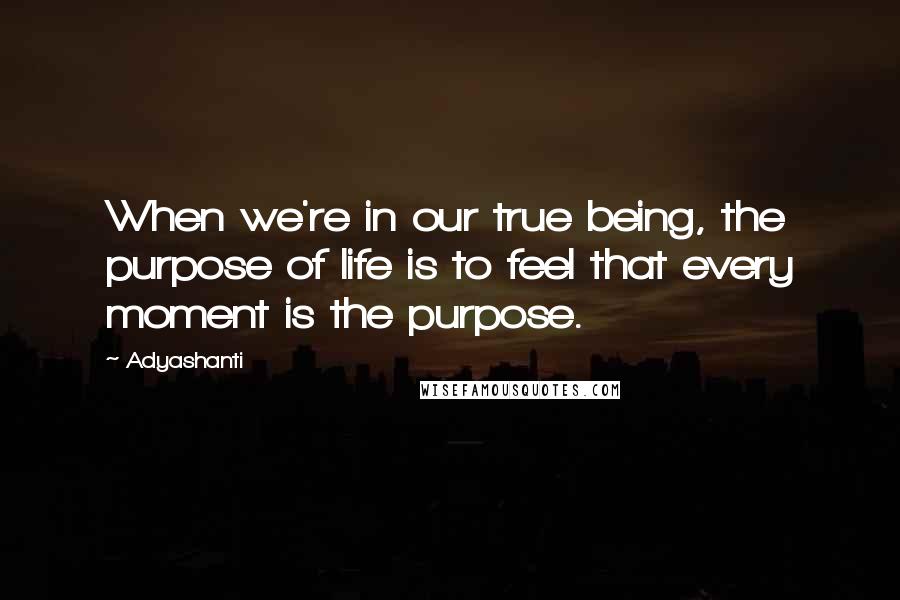 Adyashanti Quotes: When we're in our true being, the purpose of life is to feel that every moment is the purpose.