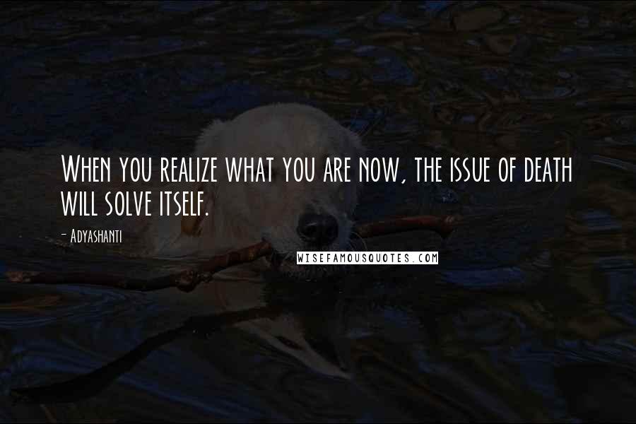 Adyashanti Quotes: When you realize what you are now, the issue of death will solve itself.