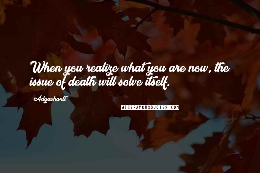 Adyashanti Quotes: When you realize what you are now, the issue of death will solve itself.