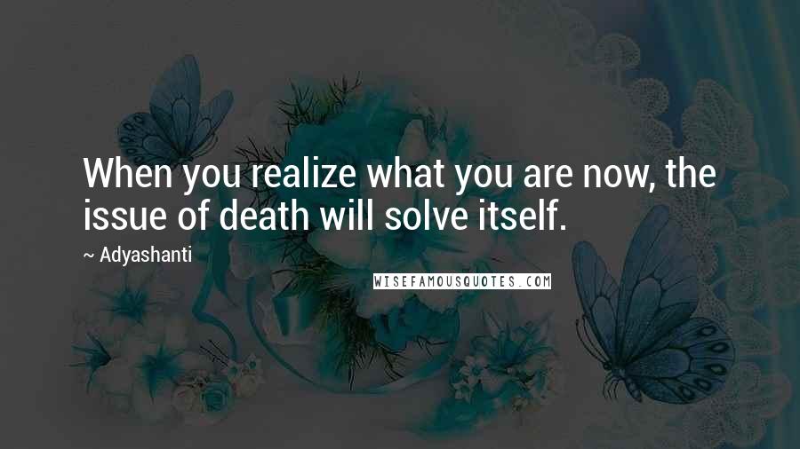 Adyashanti Quotes: When you realize what you are now, the issue of death will solve itself.