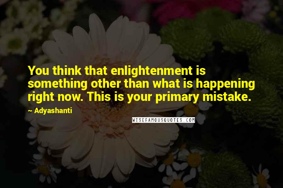 Adyashanti Quotes: You think that enlightenment is something other than what is happening right now. This is your primary mistake.