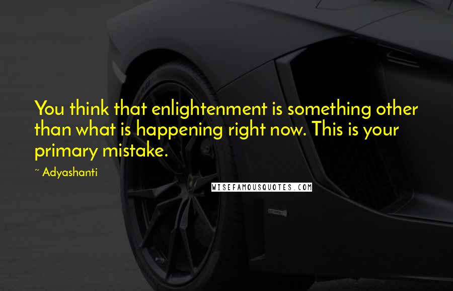 Adyashanti Quotes: You think that enlightenment is something other than what is happening right now. This is your primary mistake.