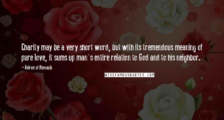 Aelred Of Rievaulx Quotes: Charity may be a very short word, but with its tremendous meaning of pure love, it sums up man's entire relation to God and to his neighbor.