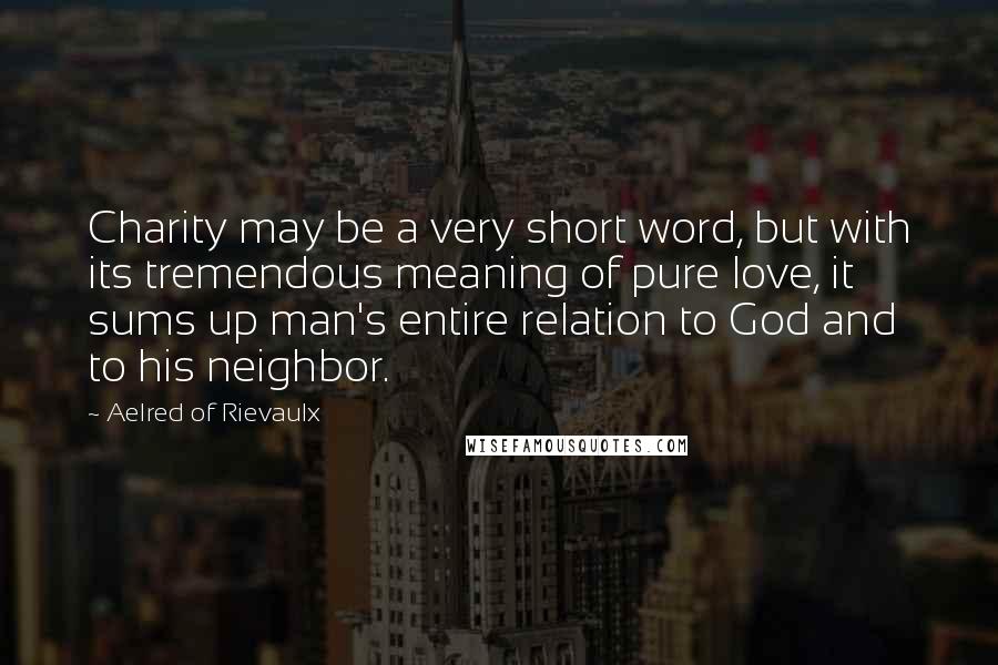 Aelred Of Rievaulx Quotes: Charity may be a very short word, but with its tremendous meaning of pure love, it sums up man's entire relation to God and to his neighbor.