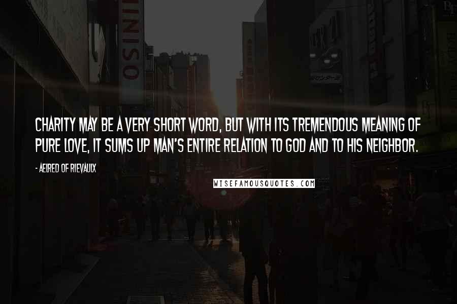 Aelred Of Rievaulx Quotes: Charity may be a very short word, but with its tremendous meaning of pure love, it sums up man's entire relation to God and to his neighbor.