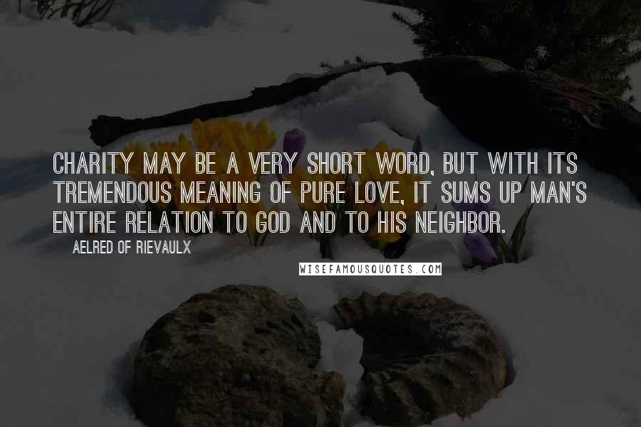 Aelred Of Rievaulx Quotes: Charity may be a very short word, but with its tremendous meaning of pure love, it sums up man's entire relation to God and to his neighbor.
