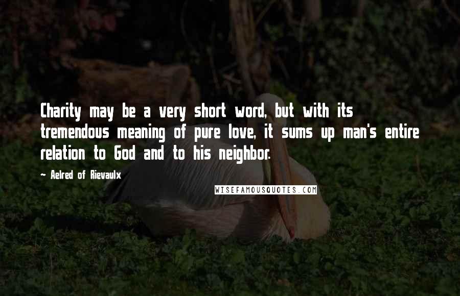 Aelred Of Rievaulx Quotes: Charity may be a very short word, but with its tremendous meaning of pure love, it sums up man's entire relation to God and to his neighbor.