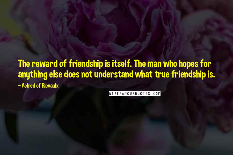 Aelred Of Rievaulx Quotes: The reward of friendship is itself. The man who hopes for anything else does not understand what true friendship is.