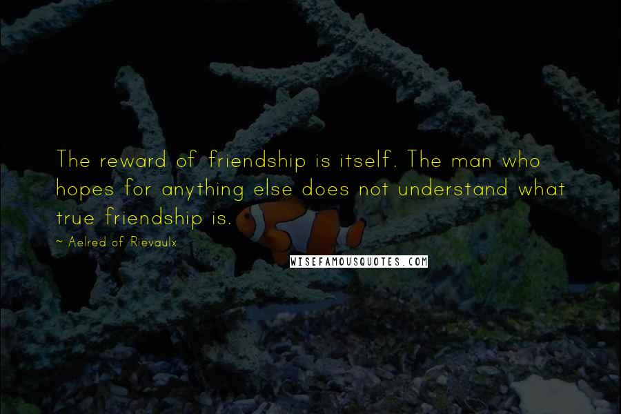 Aelred Of Rievaulx Quotes: The reward of friendship is itself. The man who hopes for anything else does not understand what true friendship is.