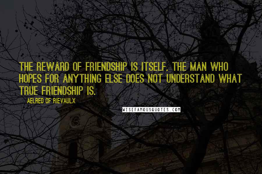 Aelred Of Rievaulx Quotes: The reward of friendship is itself. The man who hopes for anything else does not understand what true friendship is.