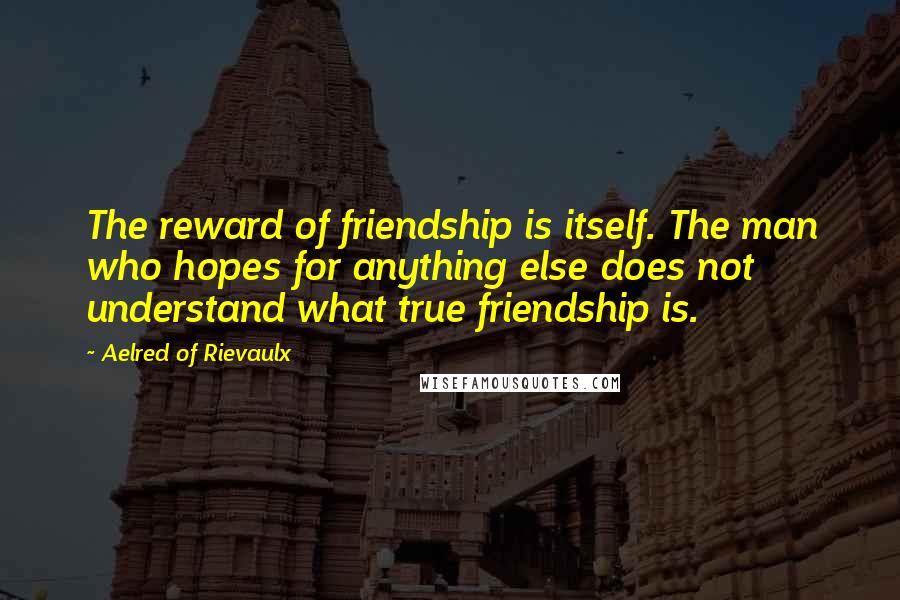 Aelred Of Rievaulx Quotes: The reward of friendship is itself. The man who hopes for anything else does not understand what true friendship is.