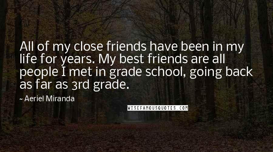 Aeriel Miranda Quotes: All of my close friends have been in my life for years. My best friends are all people I met in grade school, going back as far as 3rd grade.