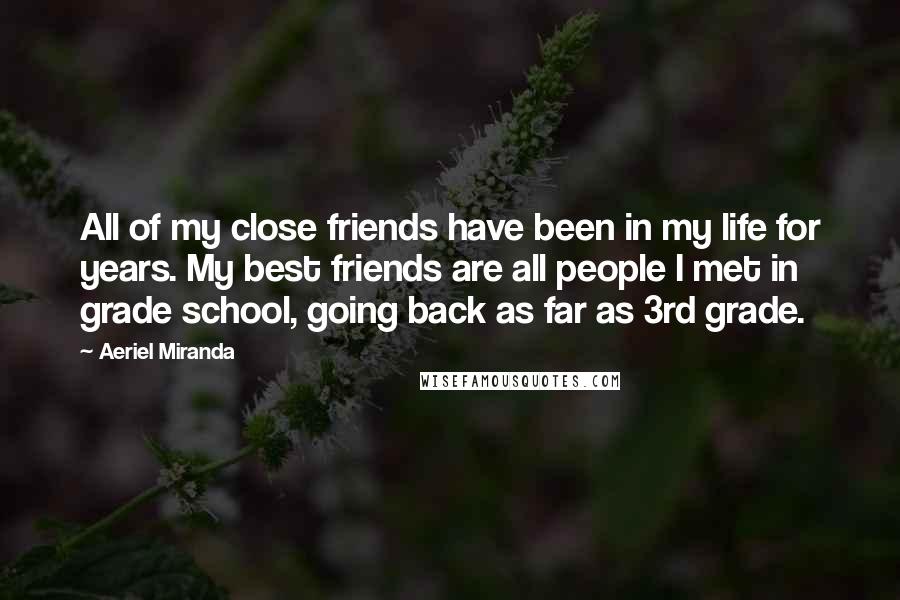 Aeriel Miranda Quotes: All of my close friends have been in my life for years. My best friends are all people I met in grade school, going back as far as 3rd grade.