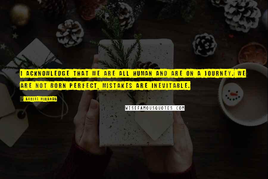 Aeriel Miranda Quotes: I acknowledge that we are all human and are on a journey. We are not born perfect, mistakes are inevitable.