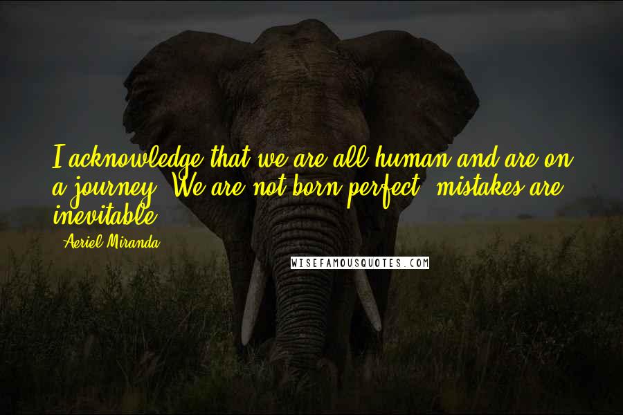 Aeriel Miranda Quotes: I acknowledge that we are all human and are on a journey. We are not born perfect, mistakes are inevitable.