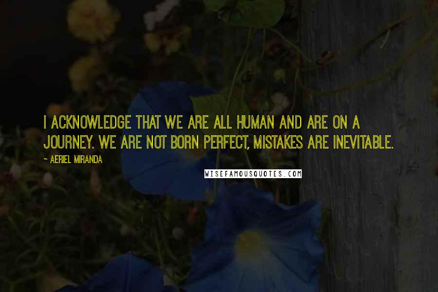 Aeriel Miranda Quotes: I acknowledge that we are all human and are on a journey. We are not born perfect, mistakes are inevitable.