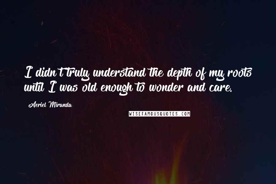 Aeriel Miranda Quotes: I didn't truly understand the depth of my roots until I was old enough to wonder and care.