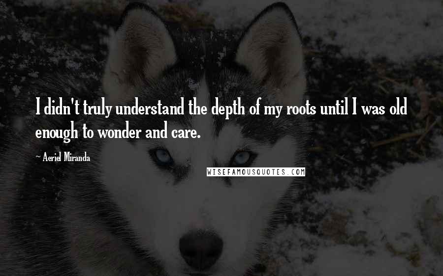 Aeriel Miranda Quotes: I didn't truly understand the depth of my roots until I was old enough to wonder and care.