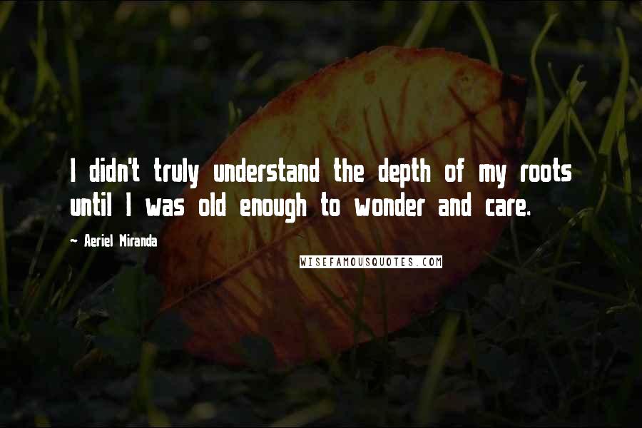 Aeriel Miranda Quotes: I didn't truly understand the depth of my roots until I was old enough to wonder and care.