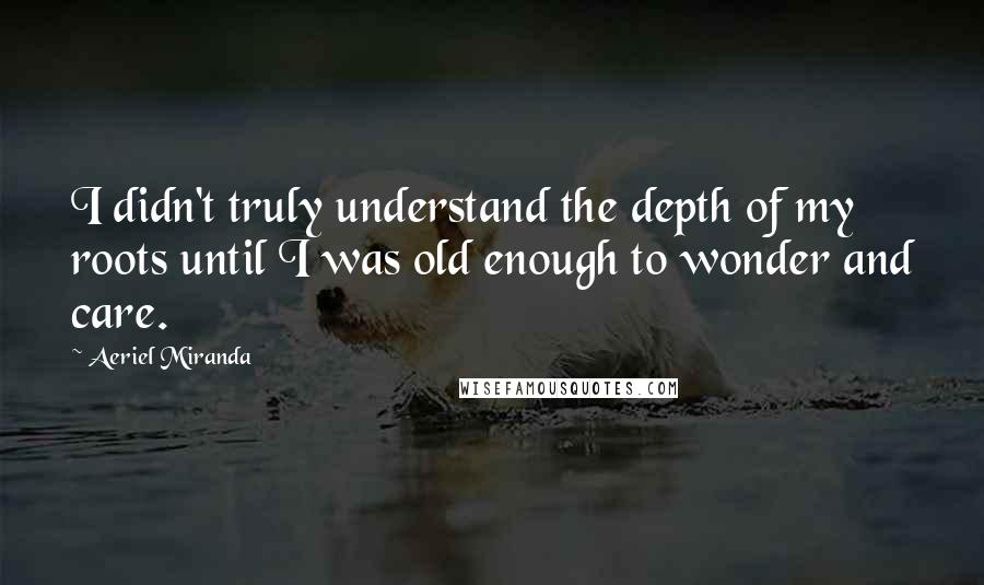 Aeriel Miranda Quotes: I didn't truly understand the depth of my roots until I was old enough to wonder and care.