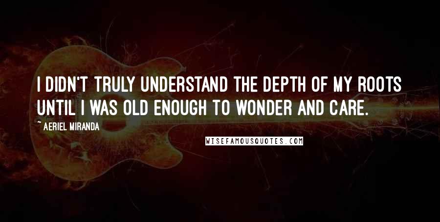 Aeriel Miranda Quotes: I didn't truly understand the depth of my roots until I was old enough to wonder and care.