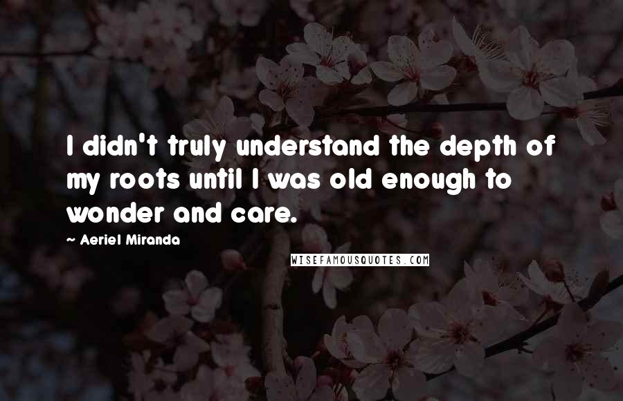 Aeriel Miranda Quotes: I didn't truly understand the depth of my roots until I was old enough to wonder and care.