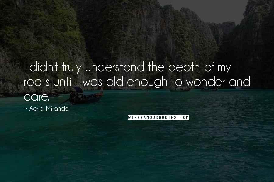 Aeriel Miranda Quotes: I didn't truly understand the depth of my roots until I was old enough to wonder and care.