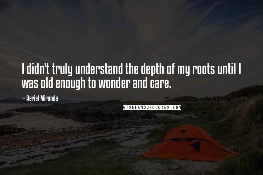 Aeriel Miranda Quotes: I didn't truly understand the depth of my roots until I was old enough to wonder and care.