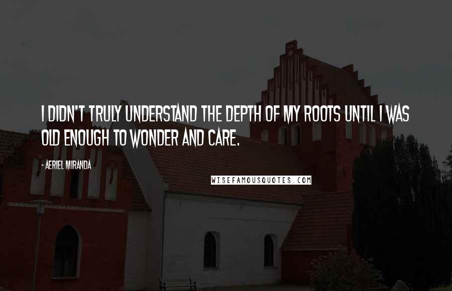 Aeriel Miranda Quotes: I didn't truly understand the depth of my roots until I was old enough to wonder and care.