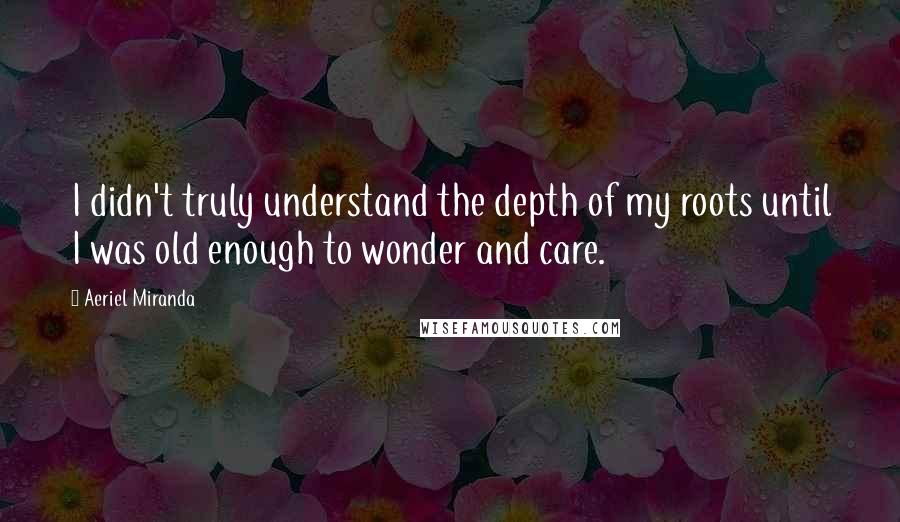 Aeriel Miranda Quotes: I didn't truly understand the depth of my roots until I was old enough to wonder and care.