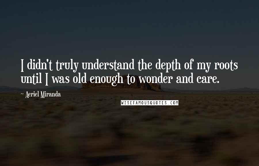 Aeriel Miranda Quotes: I didn't truly understand the depth of my roots until I was old enough to wonder and care.