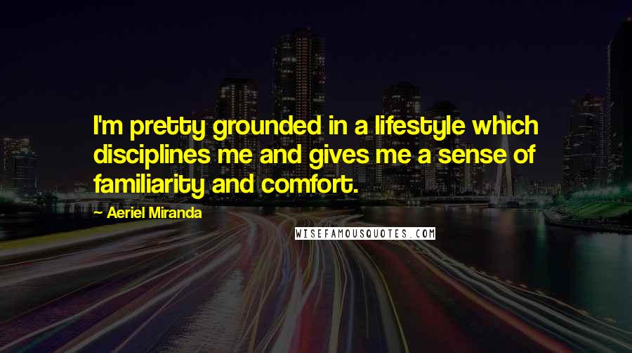 Aeriel Miranda Quotes: I'm pretty grounded in a lifestyle which disciplines me and gives me a sense of familiarity and comfort.