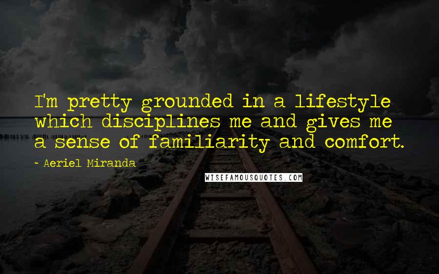 Aeriel Miranda Quotes: I'm pretty grounded in a lifestyle which disciplines me and gives me a sense of familiarity and comfort.