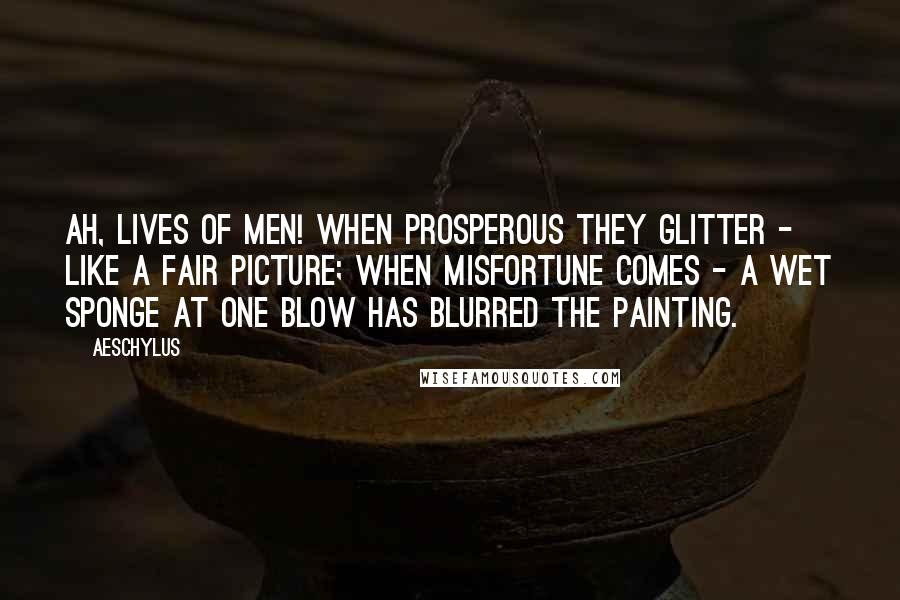 Aeschylus Quotes: Ah, lives of men! When prosperous they glitter - Like a fair picture; when misfortune comes - A wet sponge at one blow has blurred the painting.