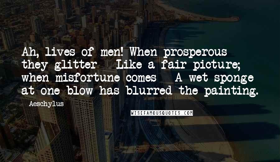Aeschylus Quotes: Ah, lives of men! When prosperous they glitter - Like a fair picture; when misfortune comes - A wet sponge at one blow has blurred the painting.