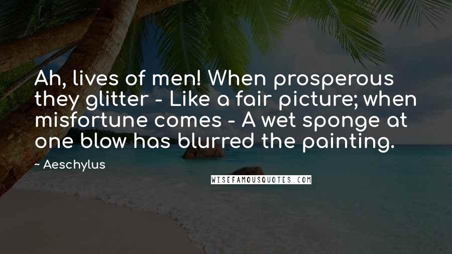 Aeschylus Quotes: Ah, lives of men! When prosperous they glitter - Like a fair picture; when misfortune comes - A wet sponge at one blow has blurred the painting.