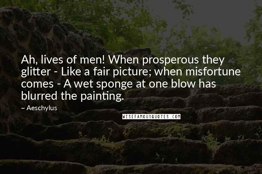 Aeschylus Quotes: Ah, lives of men! When prosperous they glitter - Like a fair picture; when misfortune comes - A wet sponge at one blow has blurred the painting.