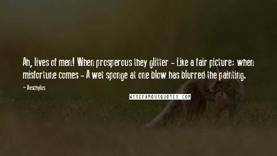 Aeschylus Quotes: Ah, lives of men! When prosperous they glitter - Like a fair picture; when misfortune comes - A wet sponge at one blow has blurred the painting.