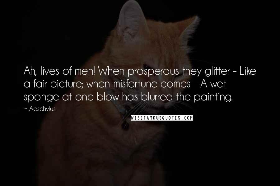 Aeschylus Quotes: Ah, lives of men! When prosperous they glitter - Like a fair picture; when misfortune comes - A wet sponge at one blow has blurred the painting.