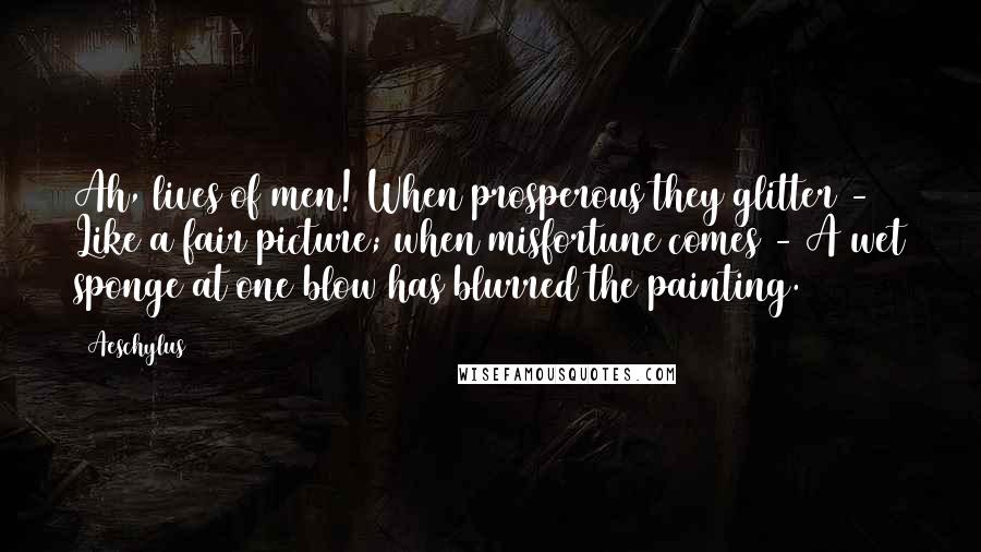 Aeschylus Quotes: Ah, lives of men! When prosperous they glitter - Like a fair picture; when misfortune comes - A wet sponge at one blow has blurred the painting.